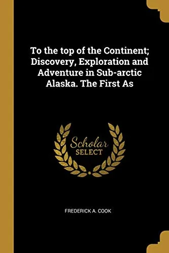 To the Top of the Continent: Discovery, Exploration and Adventure in Sub-arctic Alaska. The First Ascent of Mount McKinley, 1903-1906